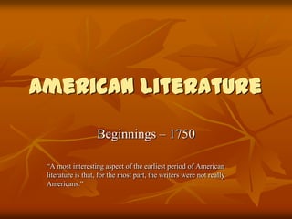 American Literature

                   Beginnings – 1750

 “A most interesting aspect of the earliest period of American
 literature is that, for the most part, the writers were not really
 Americans.”
 
