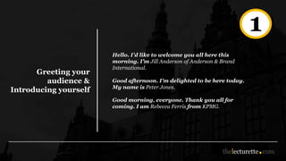 Greeting your
audience &
Introducing yourself
Hello. I’d like to welcome you all here this
morning. I’m Jill Anderson of Anderson & Brand
International.
Good afternoon. I’m delighted to be here today.
My name is Peter Jones.
Good morning, everyone. Thank you all for
coming. I am Rebecca Ferris from KPMG.
1
 