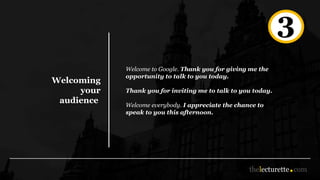Welcoming
your
audience
Welcome to Google. Thank you for giving me the
opportunity to talk to you today.
Thank you for inviting me to talk to you today.
Welcome everybody. I appreciate the chance to
speak to you this afternoon.
3
 