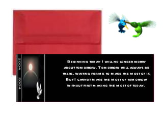 Beginning today I will no longer worry about tomorrow. Tomorrow will always be there, waiting for me to make the most of it. But I cannot make the most of tomorrow without first making the most of today.  