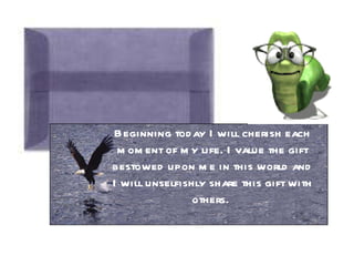 Beginning today I will cherish each moment of my life. I value the gift bestowed upon me in this world and I will unselfishly share this gift with others.  