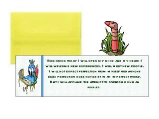 Beginning today I will open my mind and my heart. I will welcome new experiences. I will meet new people. I will not expect perfection from myself nor anyone else: perfection does not exist in an imperfect world. But I will applaud the attempt to overcome human foibles.  