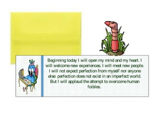 Beginning today I will open my mind and my heart. I
will welcome new experiences. I will meet new people.
 I will not expect perfection from myself nor anyone
 else: perfection does not exist in an imperfect world.
  But I will applaud the attempt to overcome human
                        foibles.
 