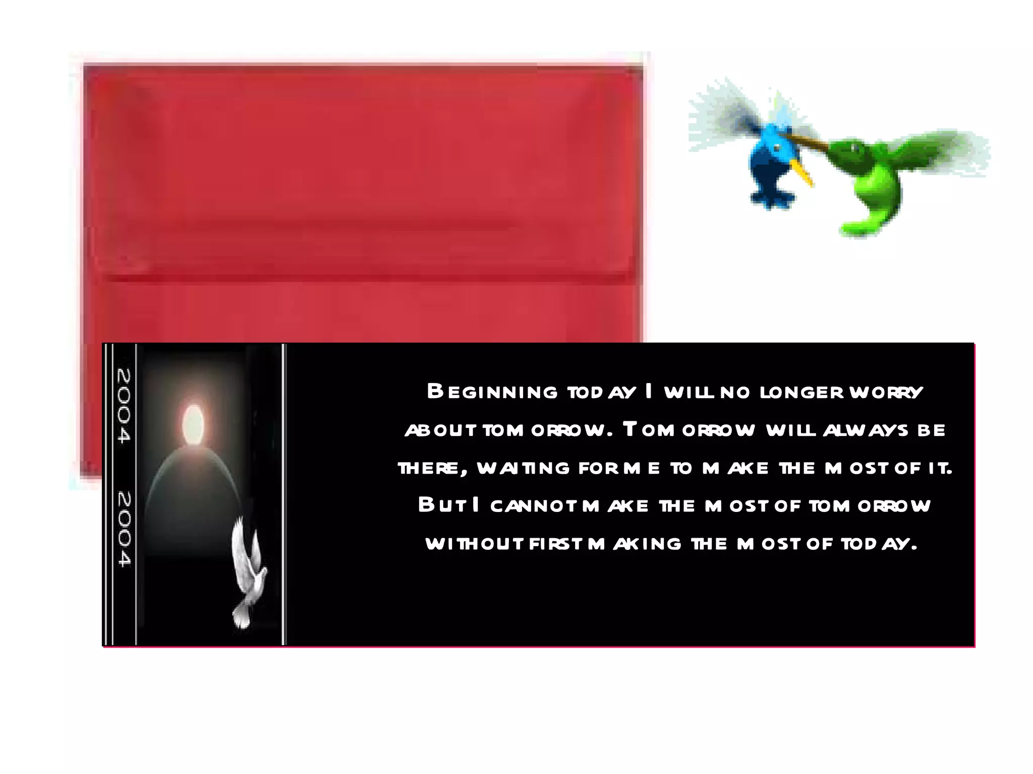 Beginning today I will no longer worry about tomorrow. Tomorrow will always be there, waiting for me to make the most of it. But I cannot make the most of tomorrow without first making the most of today.  