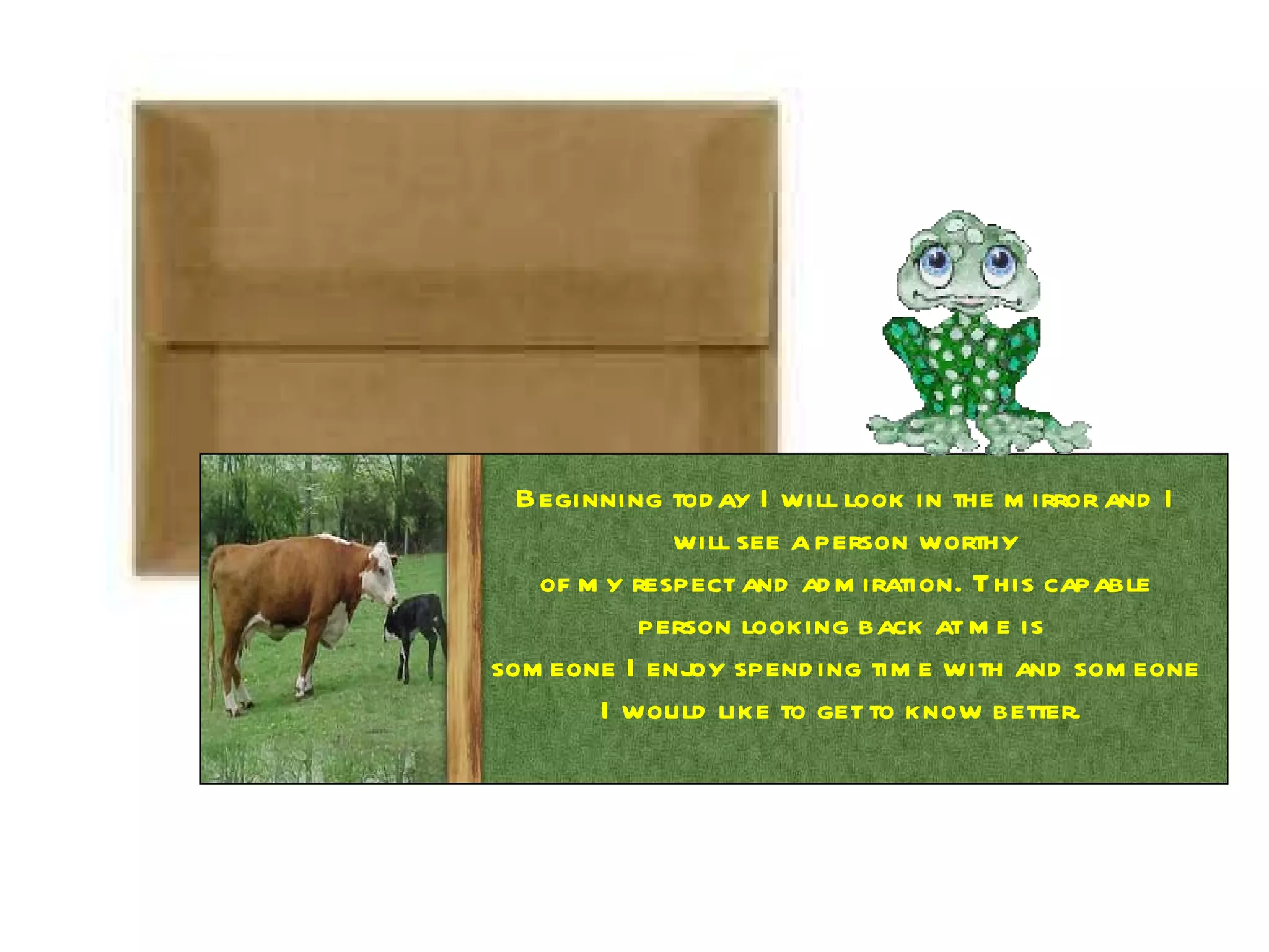 Beginning today I will look in the mirror and I will see a person worthy of my respect and admiration. This capable person looking back at me is  someone I enjoy spending time with and someone I would like to get to know better.  