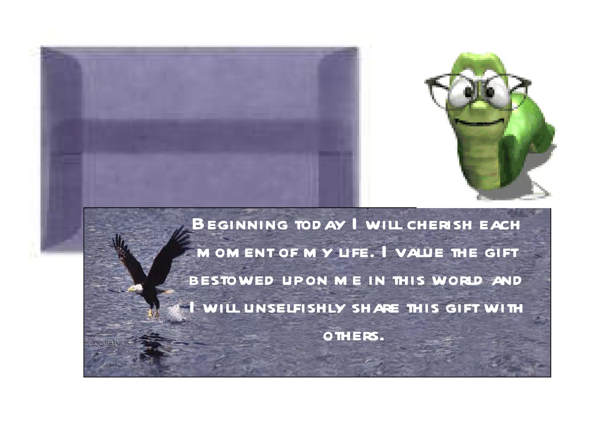 Beginning today I will cherish each moment of my life. I value the gift bestowed upon me in this world and I will unselfishly share this gift with others.  