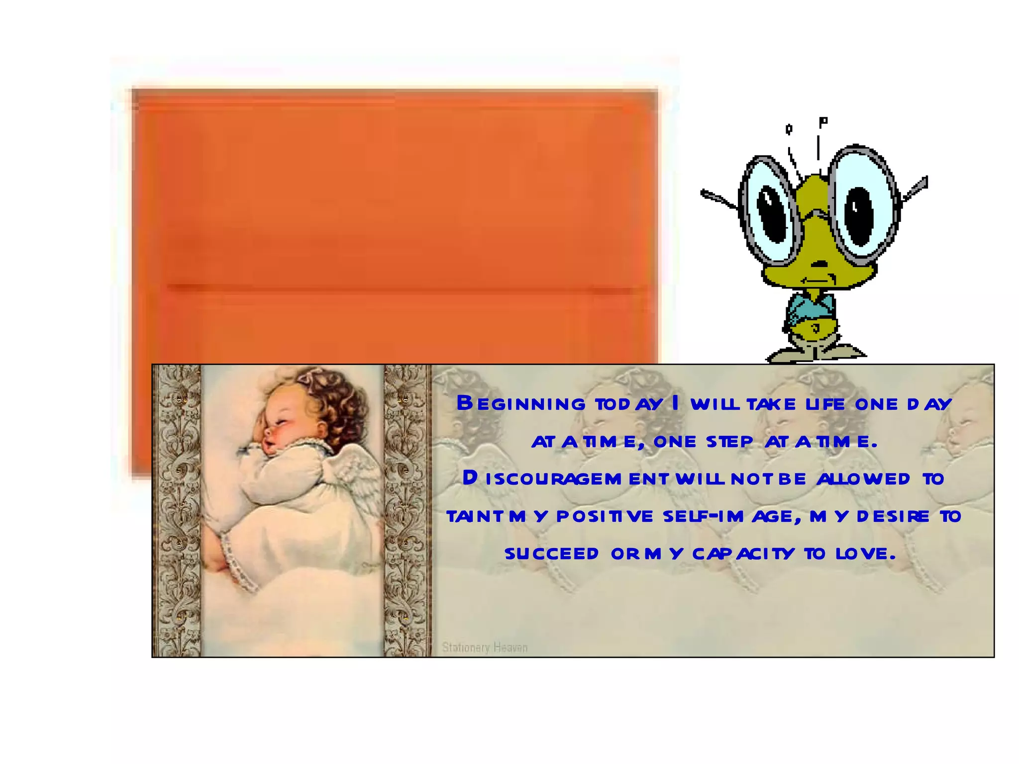 Beginning today I will take life one day at a time, one step at a time. Discouragement will not be allowed to taint my positive self-image, my desire to succeed or my capacity to love.  
