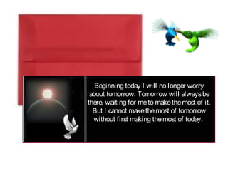 Beginning today I will no longer worry
about tomorrow. Tomorrow will alwaysbe
there, waiting for meto makethemost of it.
But I cannot makethemost of tomorrow
without first making themost of today.
 