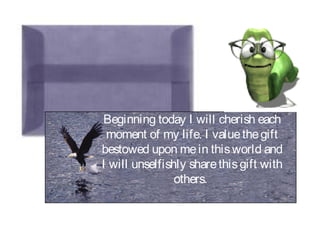Beginning today I will cherish each
moment of my life. I valuethegift
bestowed upon mein thisworld and
I will unselfishly sharethisgift with
others.
 