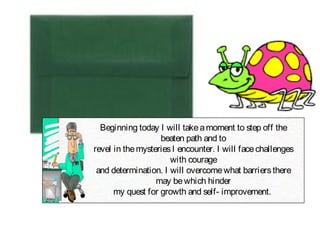 Beginning today I will takeamoment to step off the
beaten path and to
revel in themysteriesI encounter. I will facechallenges
with courage
and determination. I will overcomewhat barriersthere
may bewhich hinder
my quest for growth and self- improvement.
 