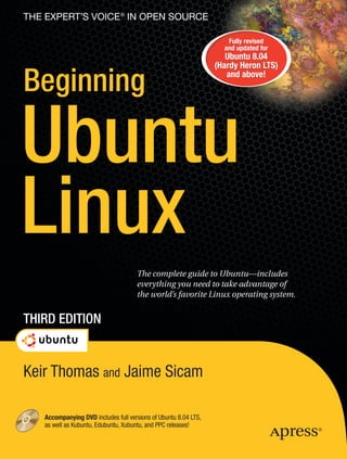 The eXperT’s Voice ® in open source

                                                                     Fully revised
                                                                    and updated for
                                                                     Ubuntu 8.04
                                                                  (Hardy Heron LTS)

Beginning                                                            and above!




Ubuntu
Linux
                                      The complete guide to Ubuntu—includes
                                      everything you need to take advantage of
                                      the world’s favorite Linux operating system.


Third EdiTion


Keir Thomas and Jaime Sicam

    Accompanying dVd includes full versions of Ubuntu 8.04 LTS,
    as well as Kubuntu, Edubuntu, Xubuntu, and PPC releases!
 