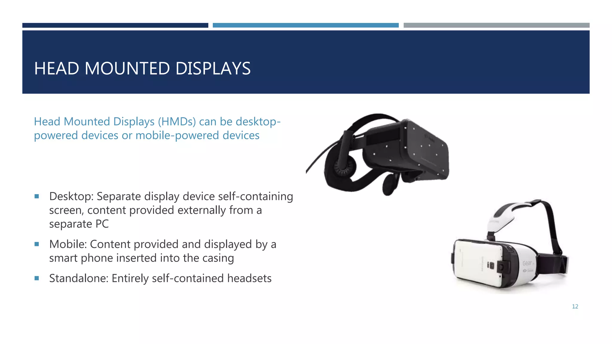 HEAD MOUNTED DISPLAYS
Head Mounted Displays (HMDs) can be desktop-
powered devices or mobile-powered devices
 Desktop: Separate display device self-containing
screen, content provided externally from a
separate PC
 Mobile: Content provided and displayed by a
smart phone inserted into the casing
 Standalone: Entirely self-contained headsets
12
 