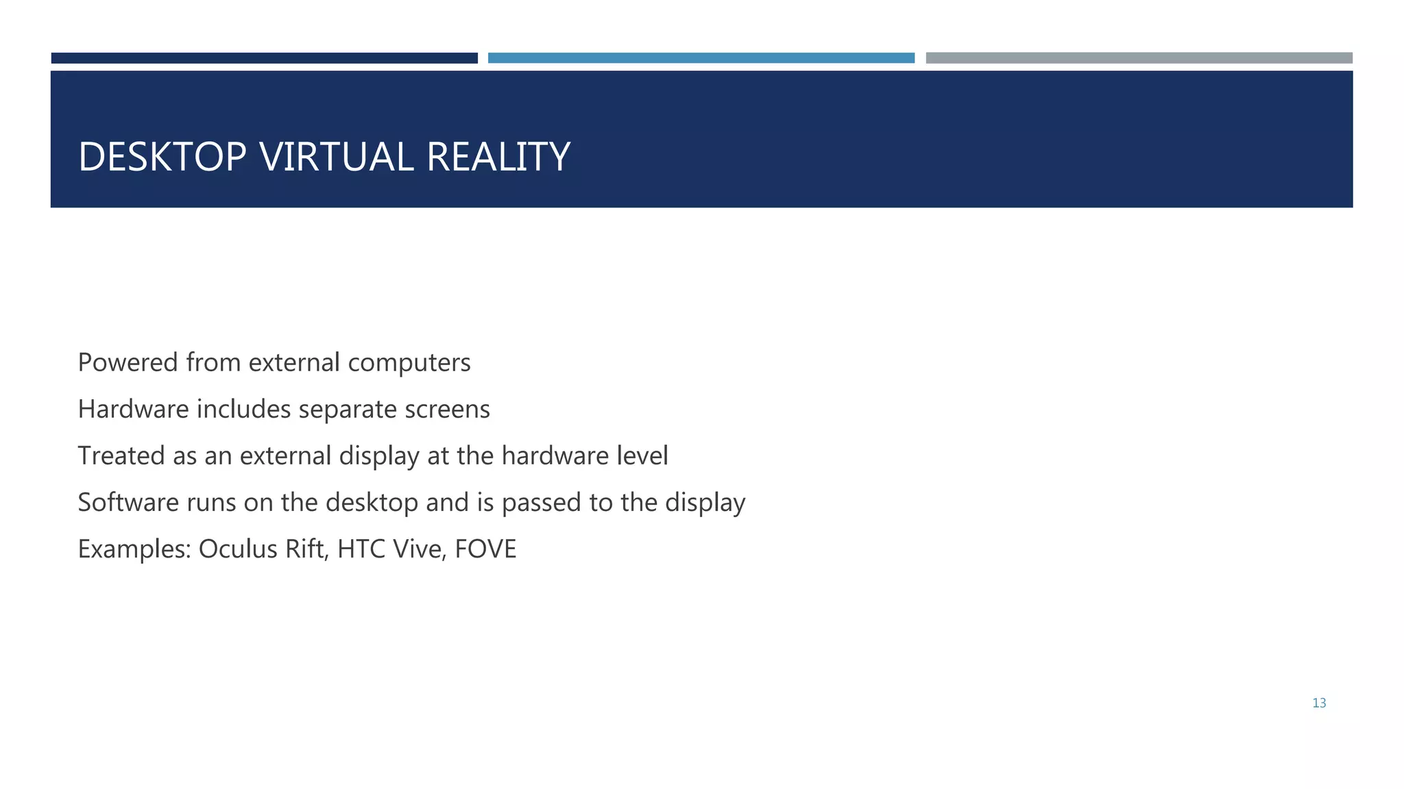 DESKTOP VIRTUAL REALITY
Powered from external computers
Hardware includes separate screens
Treated as an external display at the hardware level
Software runs on the desktop and is passed to the display
Examples: Oculus Rift, HTC Vive, FOVE
13
 
