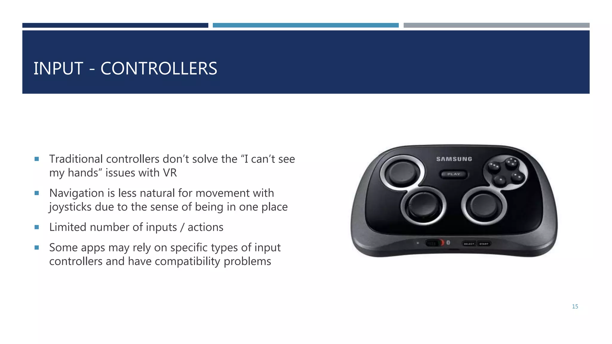INPUT - CONTROLLERS
 Traditional controllers don’t solve the “I can’t see
my hands” issues with VR
 Navigation is less natural for movement with
joysticks due to the sense of being in one place
 Limited number of inputs / actions
 Some apps may rely on specific types of input
controllers and have compatibility problems
15
 