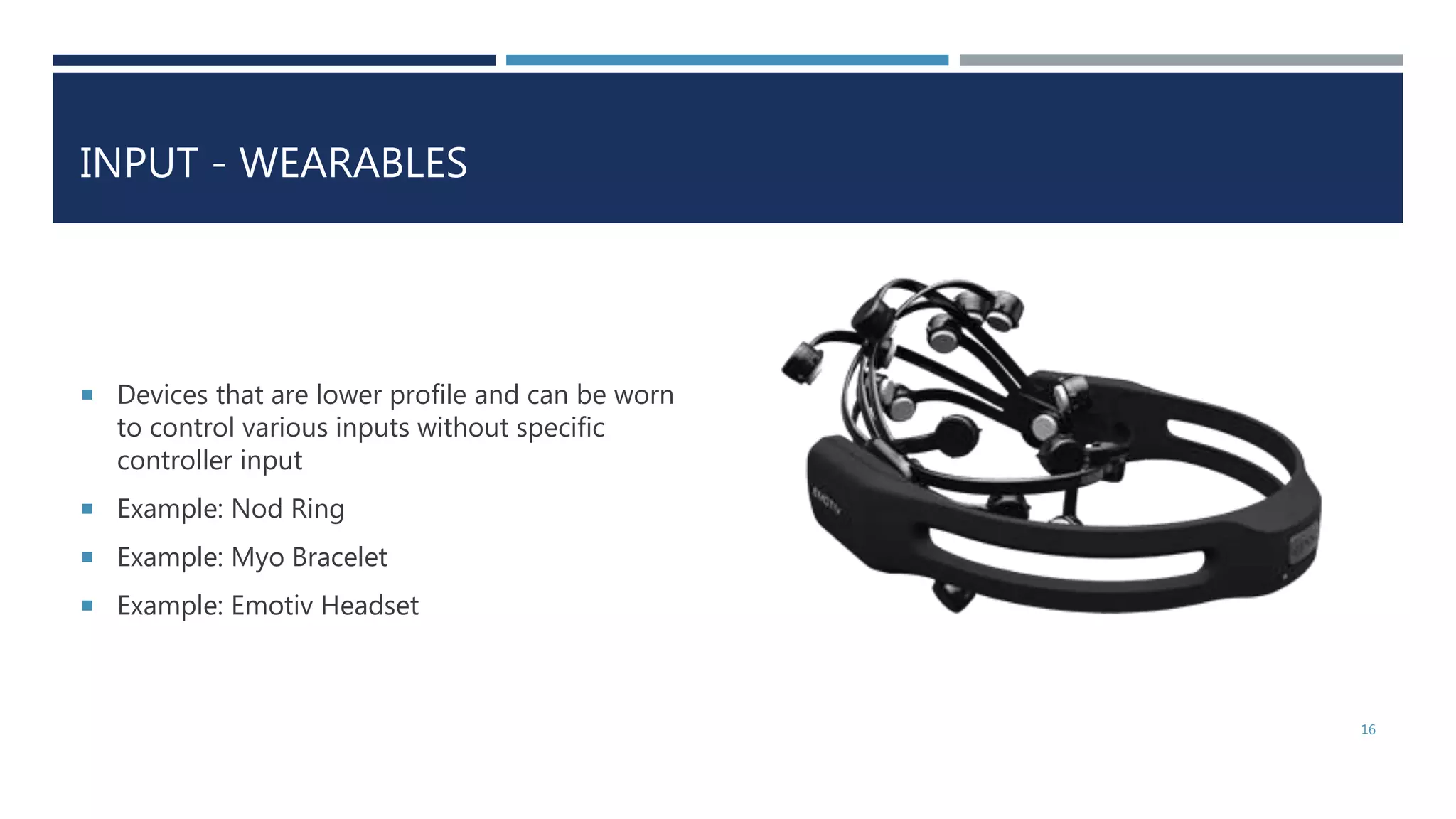 INPUT - WEARABLES
 Devices that are lower profile and can be worn
to control various inputs without specific
controller input
 Example: Nod Ring
 Example: Myo Bracelet
 Example: Emotiv Headset
16
 