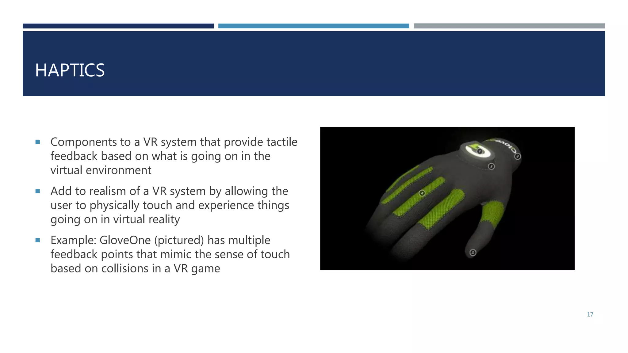 HAPTICS
 Components to a VR system that provide tactile
feedback based on what is going on in the
virtual environment
 Add to realism of a VR system by allowing the
user to physically touch and experience things
going on in virtual reality
 Example: GloveOne (pictured) has multiple
feedback points that mimic the sense of touch
based on collisions in a VR game
17
 