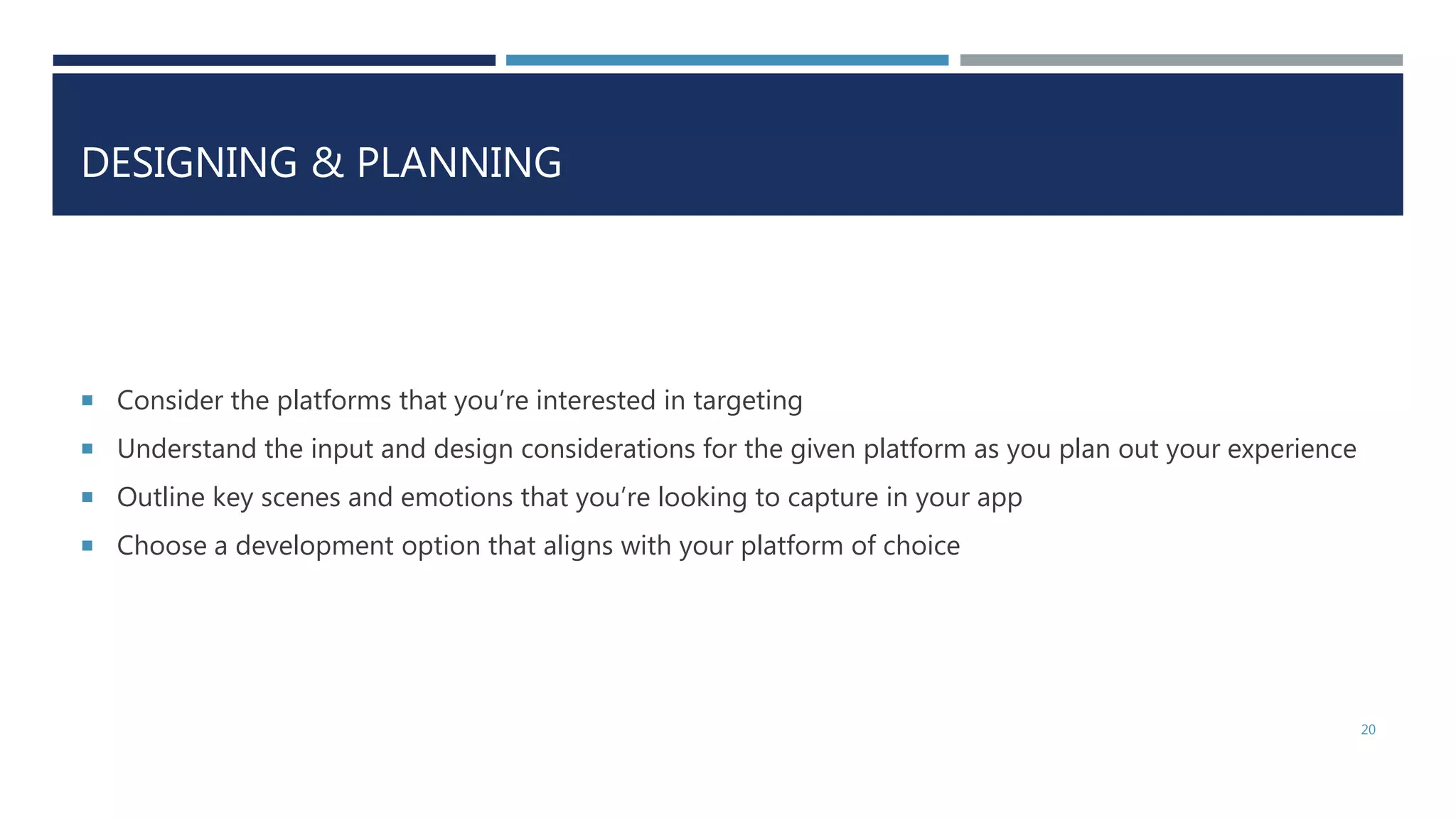 DESIGNING & PLANNING
 Consider the platforms that you’re interested in targeting
 Understand the input and design considerations for the given platform as you plan out your experience
 Outline key scenes and emotions that you’re looking to capture in your app
 Choose a development option that aligns with your platform of choice
20
 