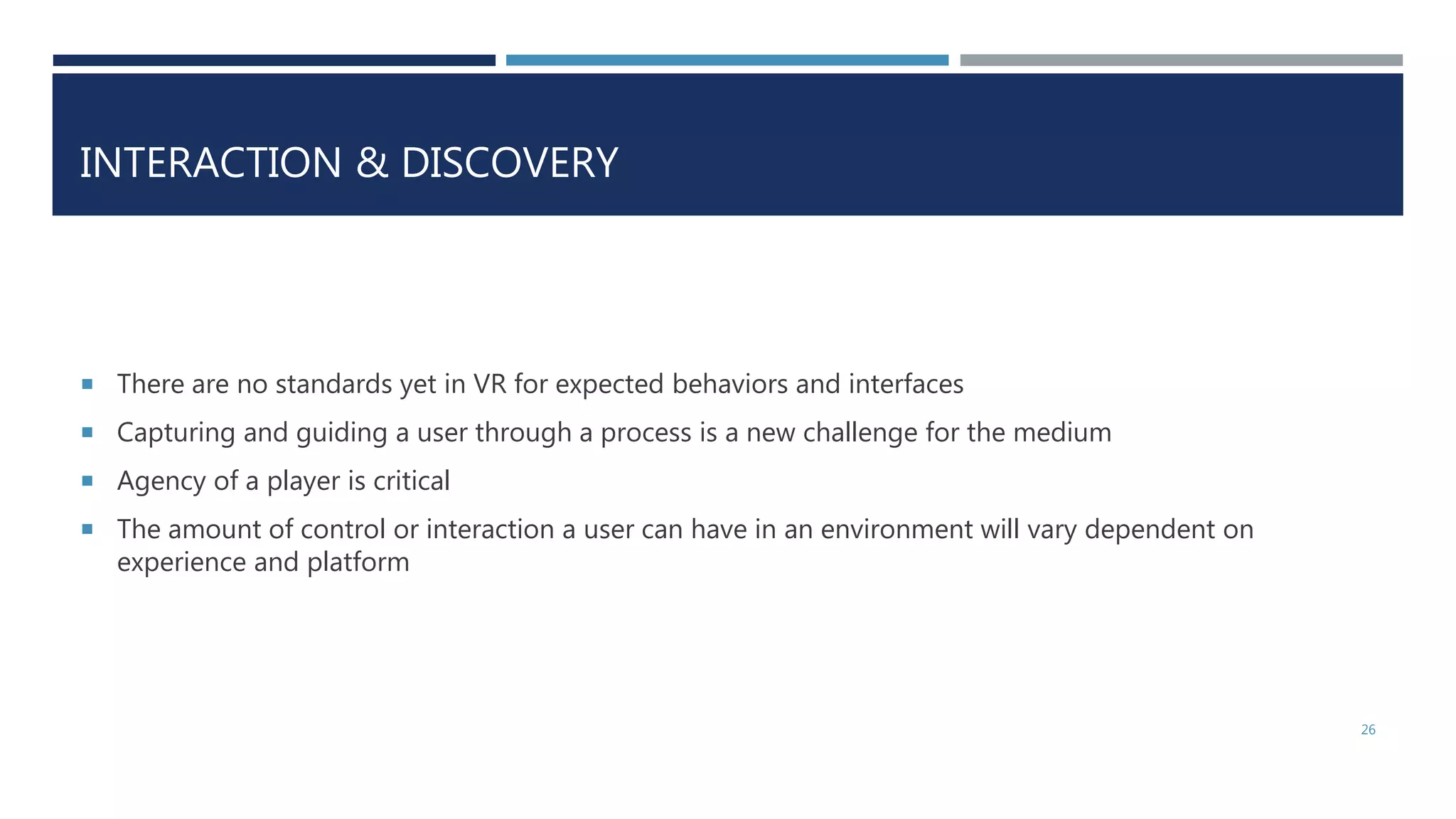 INTERACTION & DISCOVERY
 There are no standards yet in VR for expected behaviors and interfaces
 Capturing and guiding a user through a process is a new challenge for the medium
 Agency of a player is critical
 The amount of control or interaction a user can have in an environment will vary dependent on
experience and platform
26
 