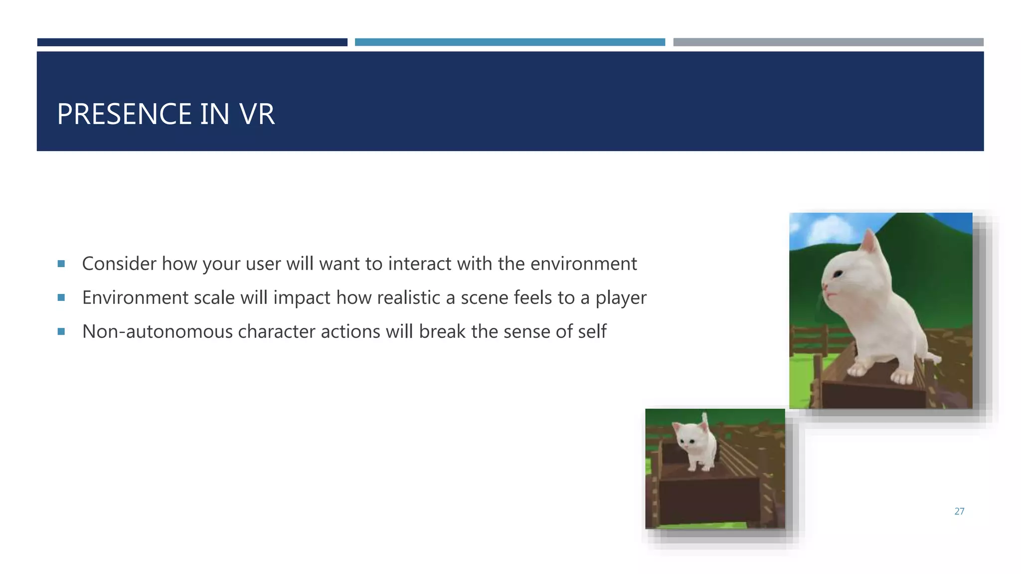 PRESENCE IN VR
 Consider how your user will want to interact with the environment
 Environment scale will impact how realistic a scene feels to a player
 Non-autonomous character actions will break the sense of self
27
 