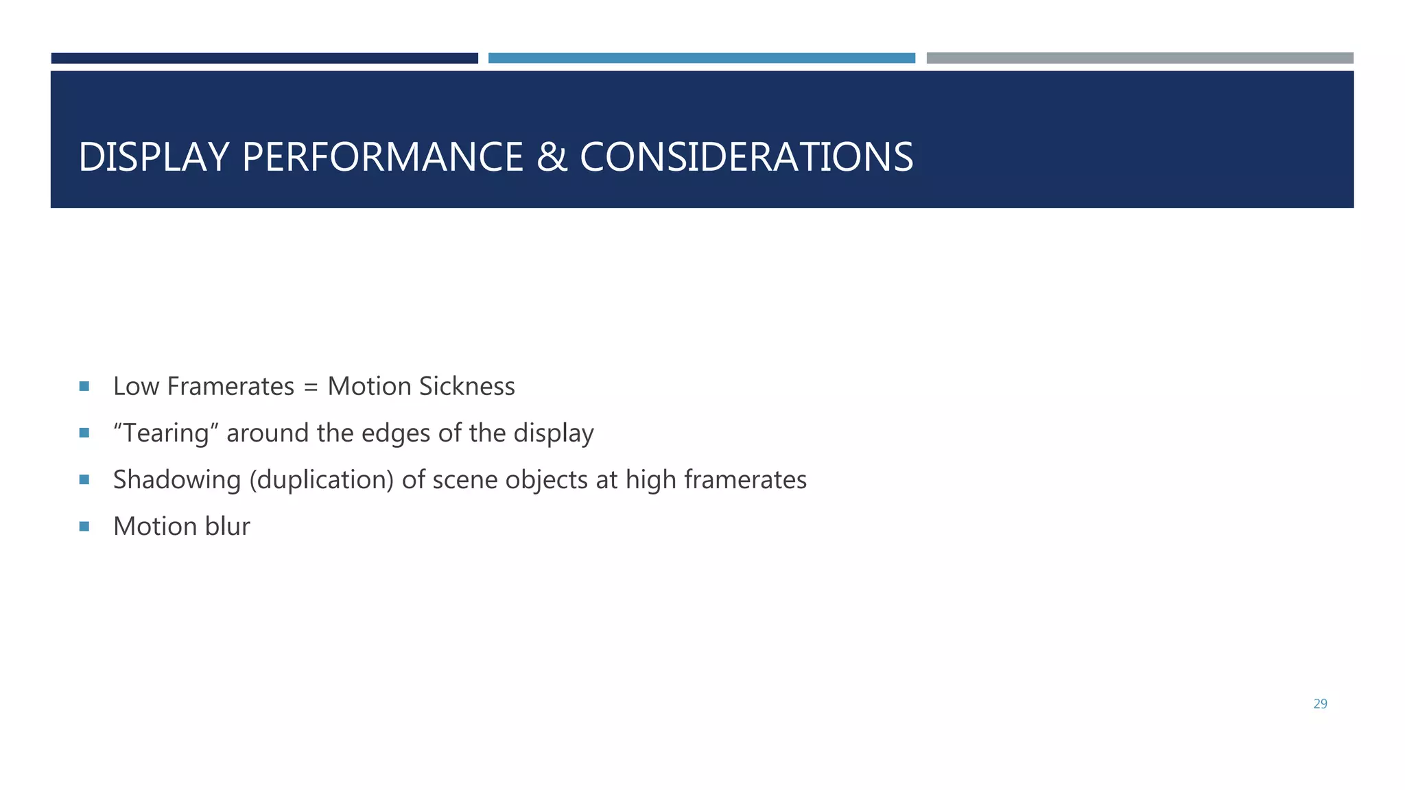 DISPLAY PERFORMANCE & CONSIDERATIONS
 Low Framerates = Motion Sickness
 “Tearing” around the edges of the display
 Shadowing (duplication) of scene objects at high framerates
 Motion blur
29
 