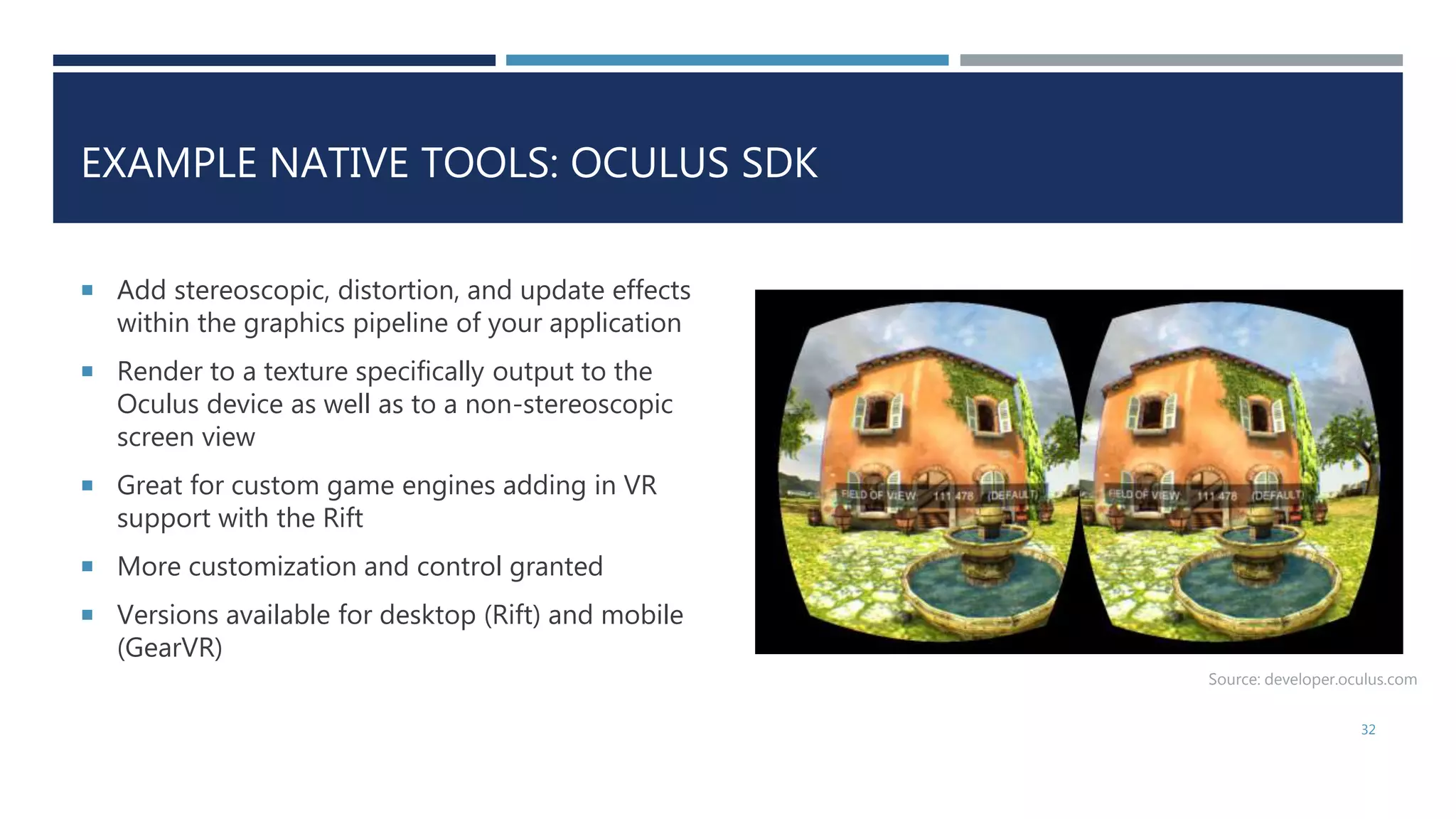 EXAMPLE NATIVE TOOLS: OCULUS SDK
 Add stereoscopic, distortion, and update effects
within the graphics pipeline of your application
 Render to a texture specifically output to the
Oculus device as well as to a non-stereoscopic
screen view
 Great for custom game engines adding in VR
support with the Rift
 More customization and control granted
 Versions available for desktop (Rift) and mobile
(GearVR)
32
Source: developer.oculus.com
 