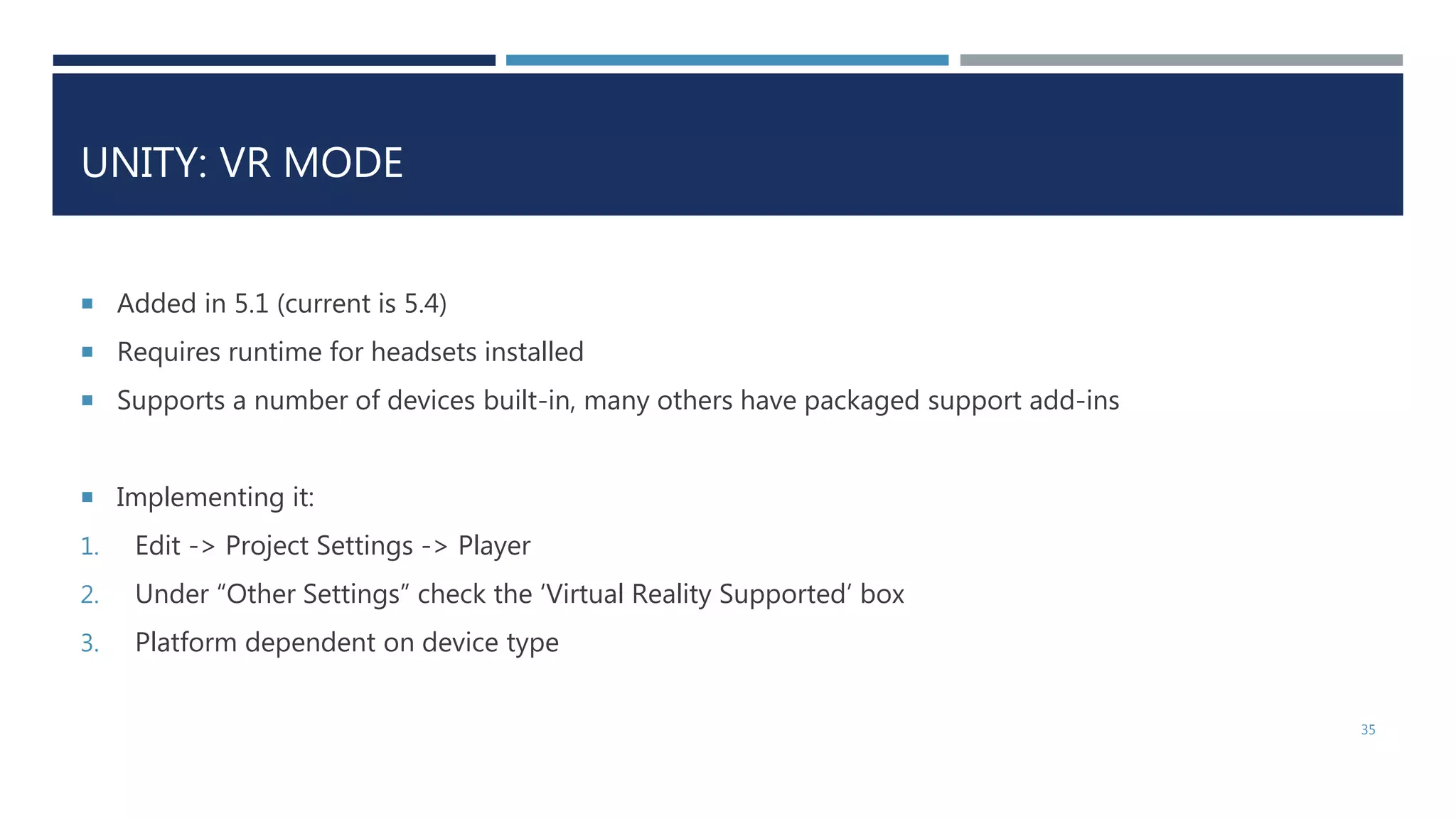 UNITY: VR MODE
 Added in 5.1 (current is 5.4)
 Requires runtime for headsets installed
 Supports a number of devices built-in, many others have packaged support add-ins
 Implementing it:
1. Edit -> Project Settings -> Player
2. Under “Other Settings” check the ‘Virtual Reality Supported’ box
3. Platform dependent on device type
35
 