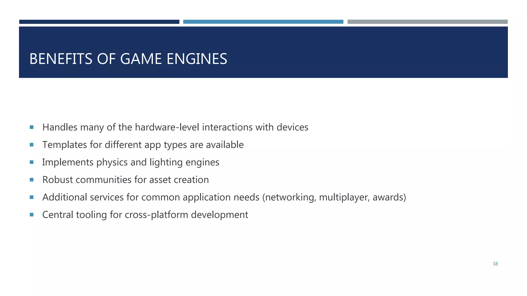 BENEFITS OF GAME ENGINES
 Handles many of the hardware-level interactions with devices
 Templates for different app types are available
 Implements physics and lighting engines
 Robust communities for asset creation
 Additional services for common application needs (networking, multiplayer, awards)
 Central tooling for cross-platform development
38
 