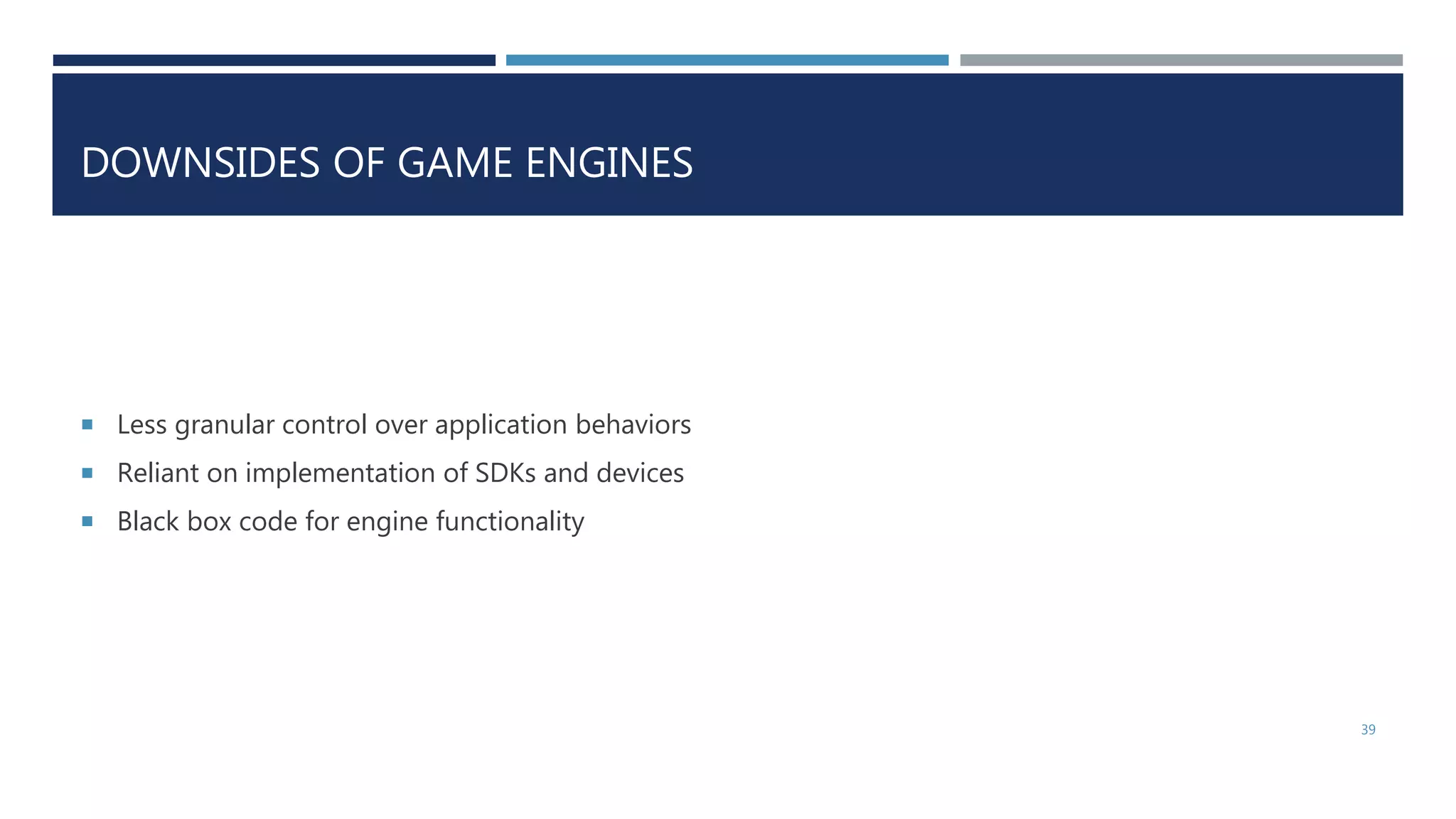 DOWNSIDES OF GAME ENGINES
 Less granular control over application behaviors
 Reliant on implementation of SDKs and devices
 Black box code for engine functionality
39
 