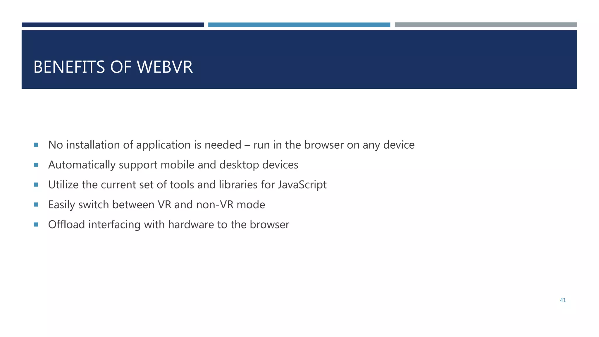 BENEFITS OF WEBVR
 No installation of application is needed – run in the browser on any device
 Automatically support mobile and desktop devices
 Utilize the current set of tools and libraries for JavaScript
 Easily switch between VR and non-VR mode
 Offload interfacing with hardware to the browser
41
 