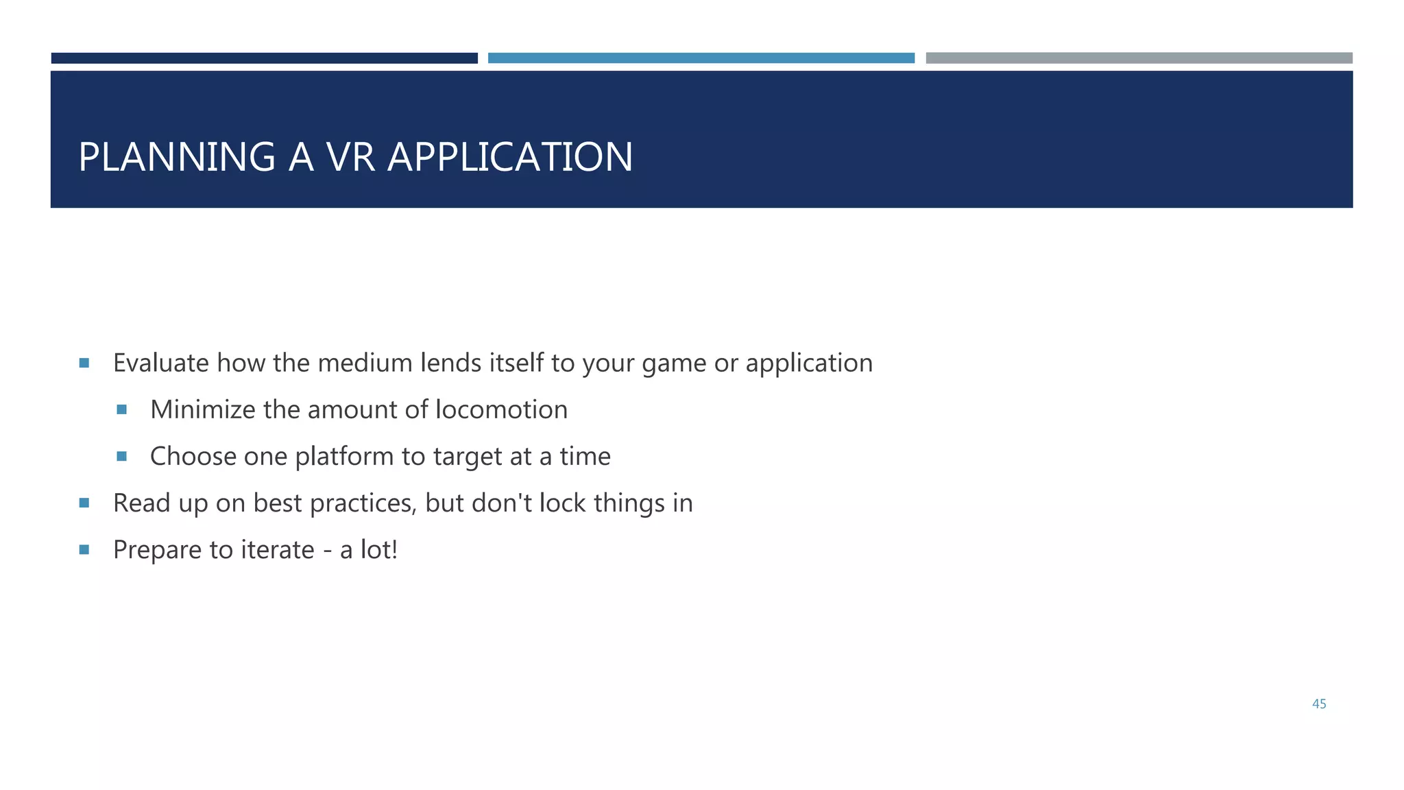 PLANNING A VR APPLICATION
 Evaluate how the medium lends itself to your game or application
 Minimize the amount of locomotion
 Choose one platform to target at a time
 Read up on best practices, but don't lock things in
 Prepare to iterate - a lot!
45
 