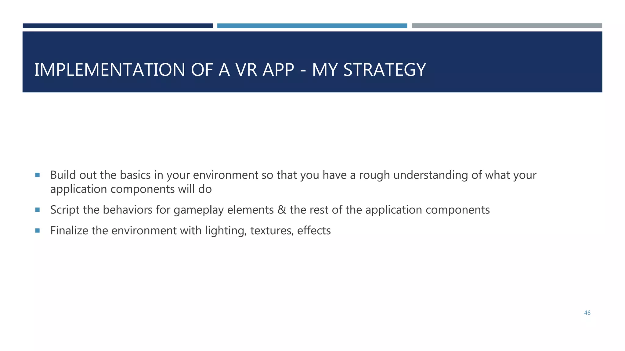 IMPLEMENTATION OF A VR APP - MY STRATEGY
 Build out the basics in your environment so that you have a rough understanding of what your
application components will do
 Script the behaviors for gameplay elements & the rest of the application components
 Finalize the environment with lighting, textures, effects
46
 