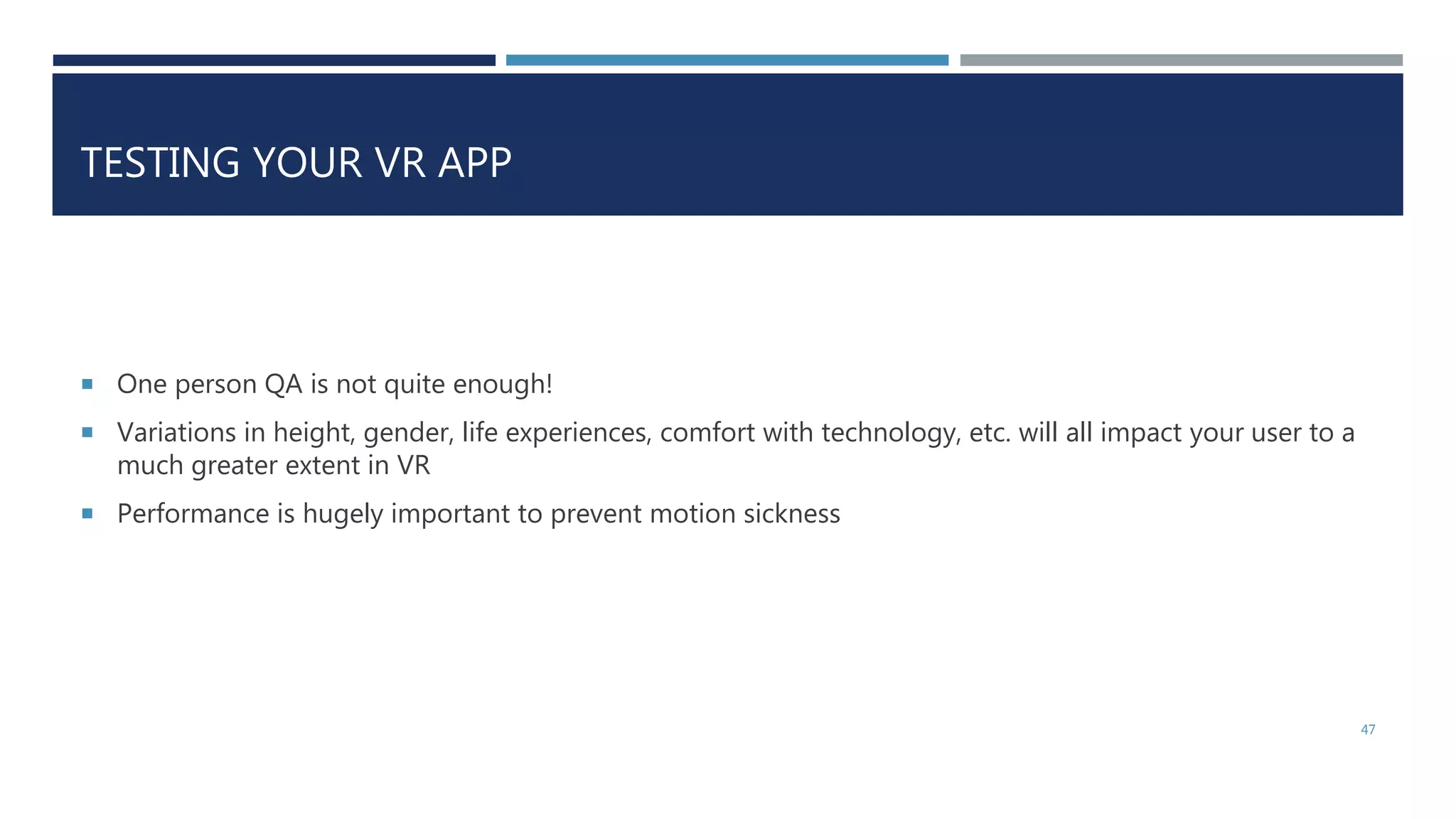 TESTING YOUR VR APP
 One person QA is not quite enough!
 Variations in height, gender, life experiences, comfort with technology, etc. will all impact your user to a
much greater extent in VR
 Performance is hugely important to prevent motion sickness
47
 