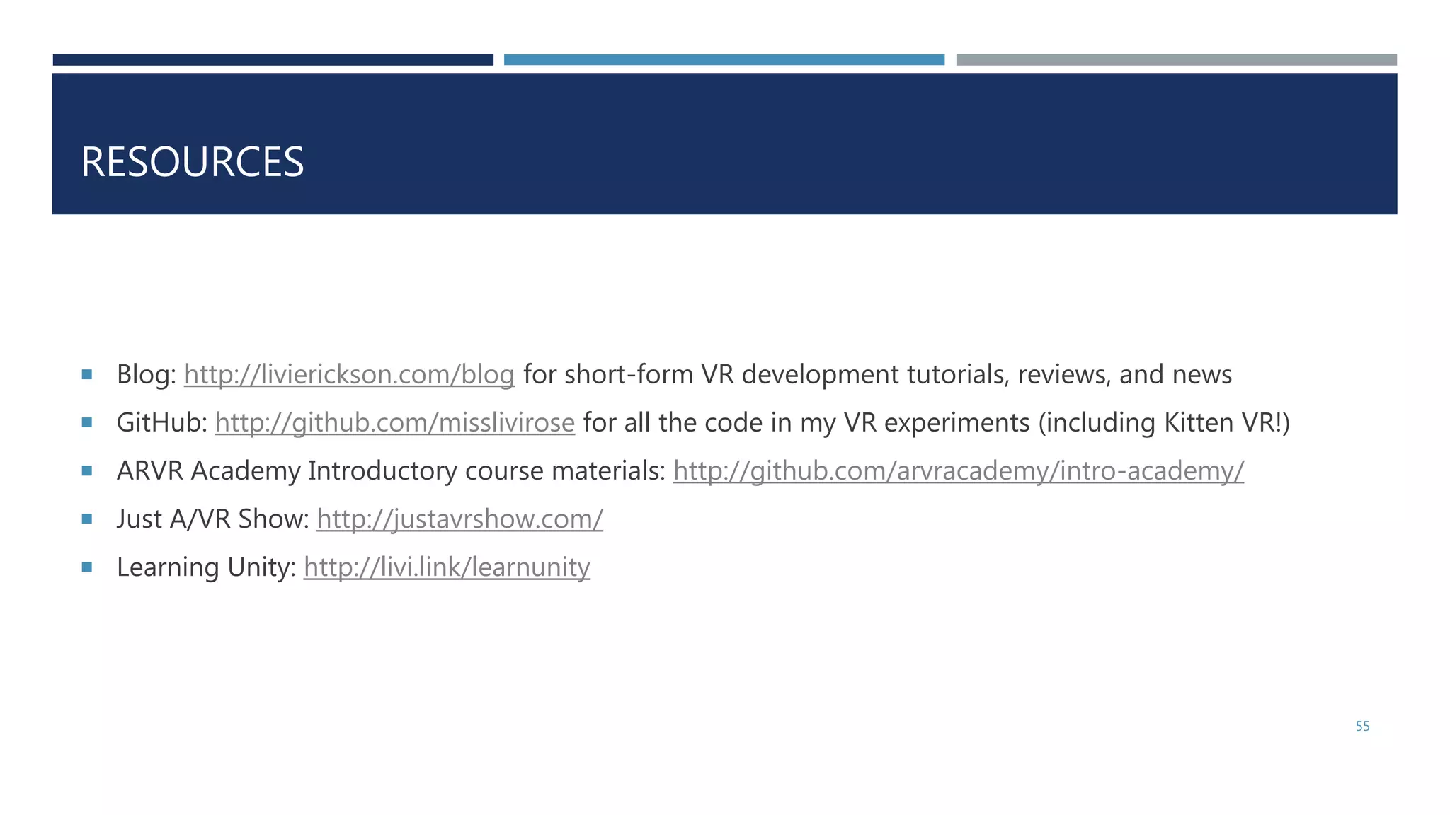 RESOURCES
 Blog: http://livierickson.com/blog for short-form VR development tutorials, reviews, and news
 GitHub: http://github.com/misslivirose for all the code in my VR experiments (including Kitten VR!)
 ARVR Academy Introductory course materials: http://github.com/arvracademy/intro-academy/
 Just A/VR Show: http://justavrshow.com/
 Learning Unity: http://livi.link/learnunity
55
 