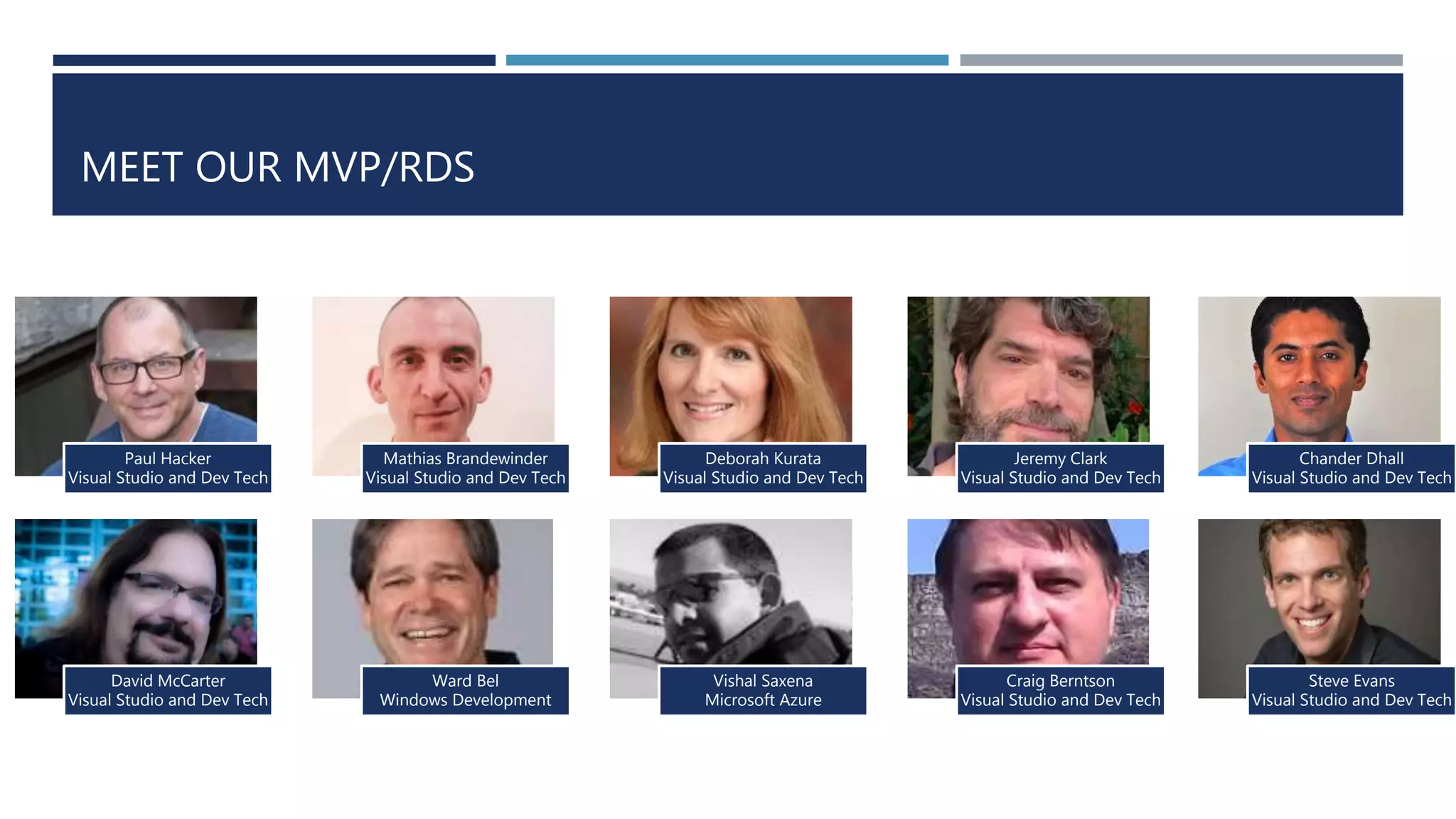 Paul Hacker
Visual Studio and Dev Tech
Mathias Brandewinder
Visual Studio and Dev Tech
Deborah Kurata
Visual Studio and Dev Tech
Jeremy Clark
Visual Studio and Dev Tech
David McCarter
Visual Studio and Dev Tech
Ward Bel
Windows Development
Vishal Saxena
Microsoft Azure
Craig Berntson
Visual Studio and Dev Tech
Chander Dhall
Visual Studio and Dev Tech
Steve Evans
Visual Studio and Dev Tech
MEET OUR MVP/RDS
 