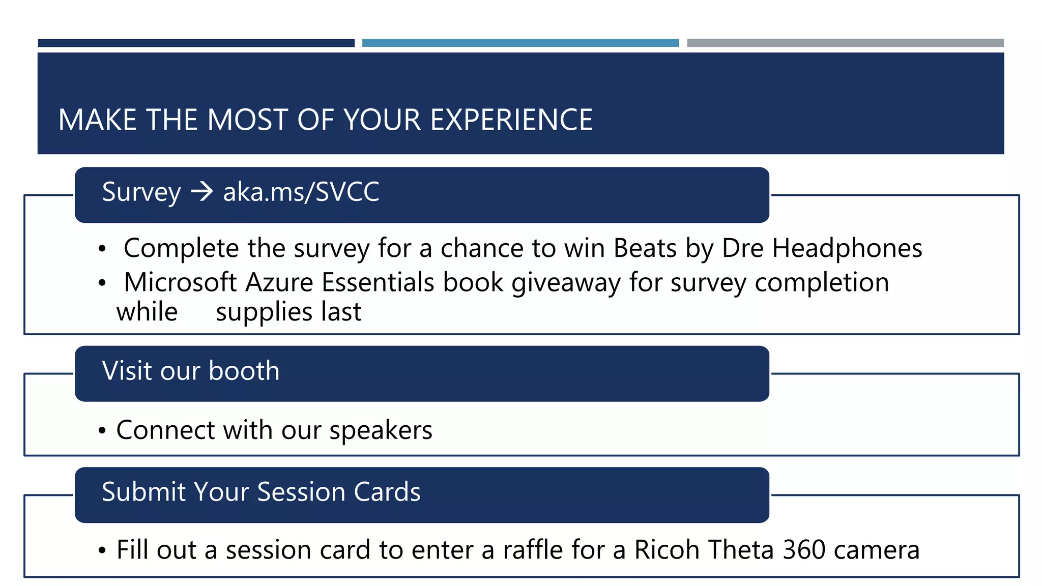 • Complete the survey for a chance to win Beats by Dre Headphones
• Microsoft Azure Essentials book giveaway for survey completion
while supplies last
Survey  aka.ms/SVCC
• Connect with our speakers
Visit our booth
• Fill out a session card to enter a raffle for a Ricoh Theta 360 camera
Submit Your Session Cards
MAKE THE MOST OF YOUR EXPERIENCE
 