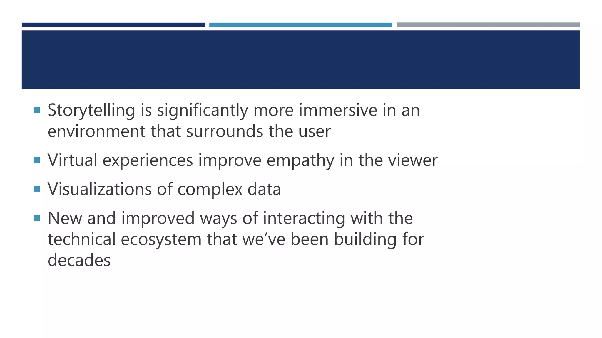  Storytelling is significantly more immersive in an
environment that surrounds the user
 Virtual experiences improve empathy in the viewer
 Visualizations of complex data
 New and improved ways of interacting with the
technical ecosystem that we’ve been building for
decades
 