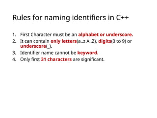 Rules for naming identifiers in C++
1. First Character must be an alphabet or underscore.
2. It can contain only letters(a..z A..Z), digits(0 to 9) or
underscore(_).
3. Identifier name cannot be keyword.
4. Only first 31 characters are significant.
 