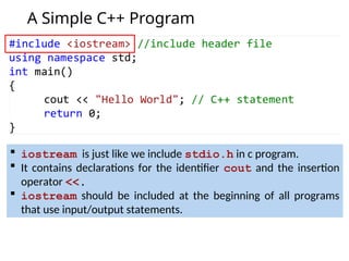 A Simple C++ Program
 iostream is just like we include stdio.h in c program.
 It contains declarations for the identifier cout and the insertion
operator <<.
 iostream should be included at the beginning of all programs
that use input/output statements.
 