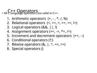 C++ Operators
• All C language operators are valid in C++.
1. Arithmetic operators (+, - , *, /, %)
2. Relational operators (<, <=, >, >=, ==, !=)
3. Logical operators (&&, ||, !)
4. Assignment operators (+=, -=, *=, /=)
5. Increment and decrement operators (++, --)
6. Conditional operators (?:)
7. Bitwise operators (&, |, ^, <<, >>)
8. Special operators ()
 