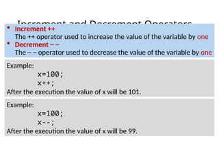 Increment and Decrement Operators
 Increment ++
The ++ operator used to increase the value of the variable by one
 Decrement ─ ─
The ─ ─ operator used to decrease the value of the variable by one
Example:
x=100;
x++;
After the execution the value of x will be 101.
Example:
x=100;
x--;
After the execution the value of x will be 99.
 
