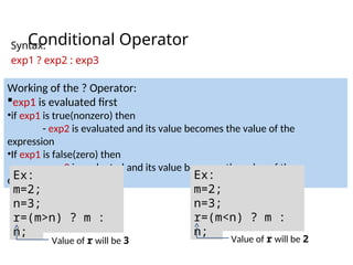 Conditional Operator
Syntax:
exp1 ? exp2 : exp3
Working of the ? Operator:
exp1 is evaluated first
•if exp1 is true(nonzero) then
- exp2 is evaluated and its value becomes the value of the
expression
•If exp1 is false(zero) then
- exp3 is evaluated and its value becomes the value of the
expression
Ex:
m=2;
n=3;
r=(m>n) ? m :
n;
Ex:
m=2;
n=3;
r=(m<n) ? m :
n;
Value of r will be 3 Value of r will be 2
 