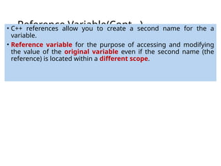 Reference Variable(Cont…)
• C++ references allow you to create a second name for the a
variable.
• Reference variable for the purpose of accessing and modifying
the value of the original variable even if the second name (the
reference) is located within a different scope.
 