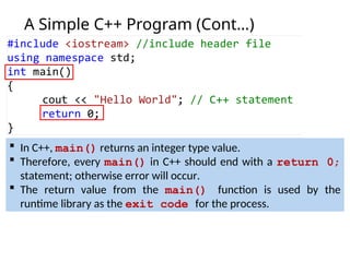A Simple C++ Program (Cont…)
 In C++, main() returns an integer type value.
 Therefore, every main() in C++ should end with a return 0;
statement; otherwise error will occur.
 The return value from the main() function is used by the
runtime library as the exit code for the process.
 