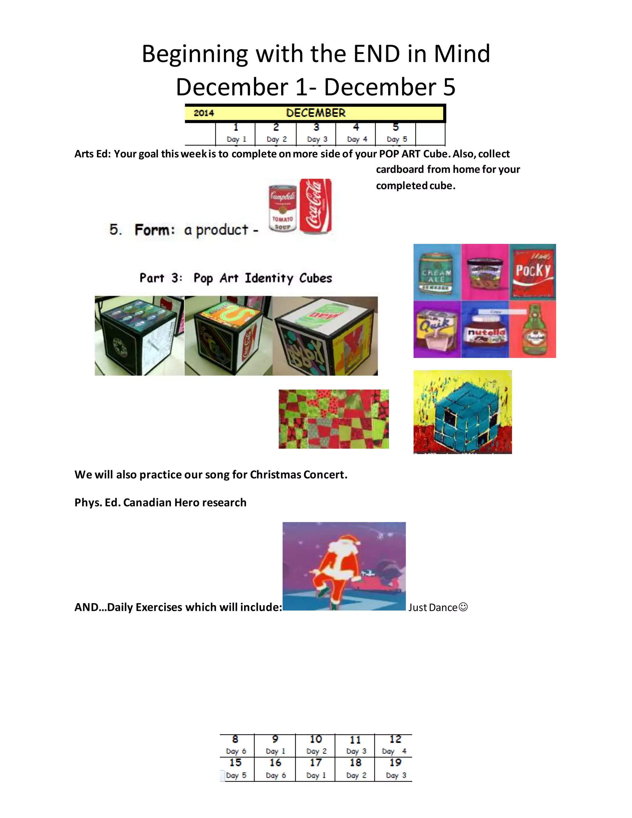 Beginning with the END in Mind 
December 1- December 5 
Arts Ed: Your goal this week is to complete on more side of your POP ART Cube. Also, collect 
cardboard from home for your 
completed cube. 
We will also practice our song for Christmas Concert. 
Phys. Ed. Canadian Hero research 
AND…Daily Exercises which will include: Just Dance 
 