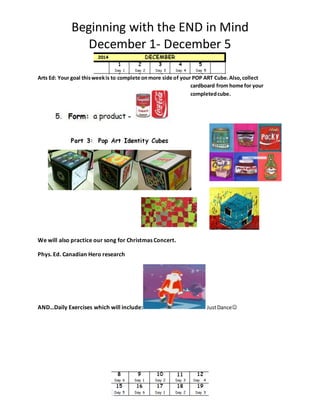 Beginning with the END in Mind 
December 1- December 5 
Arts Ed: Your goal this week is to complete on more side of your POP ART Cube. Also, collect 
cardboard from home for your 
completed cube. 
We will also practice our song for Christmas Concert. 
Phys. Ed. Canadian Hero research 
AND…Daily Exercises which will include: Just Dance 
 