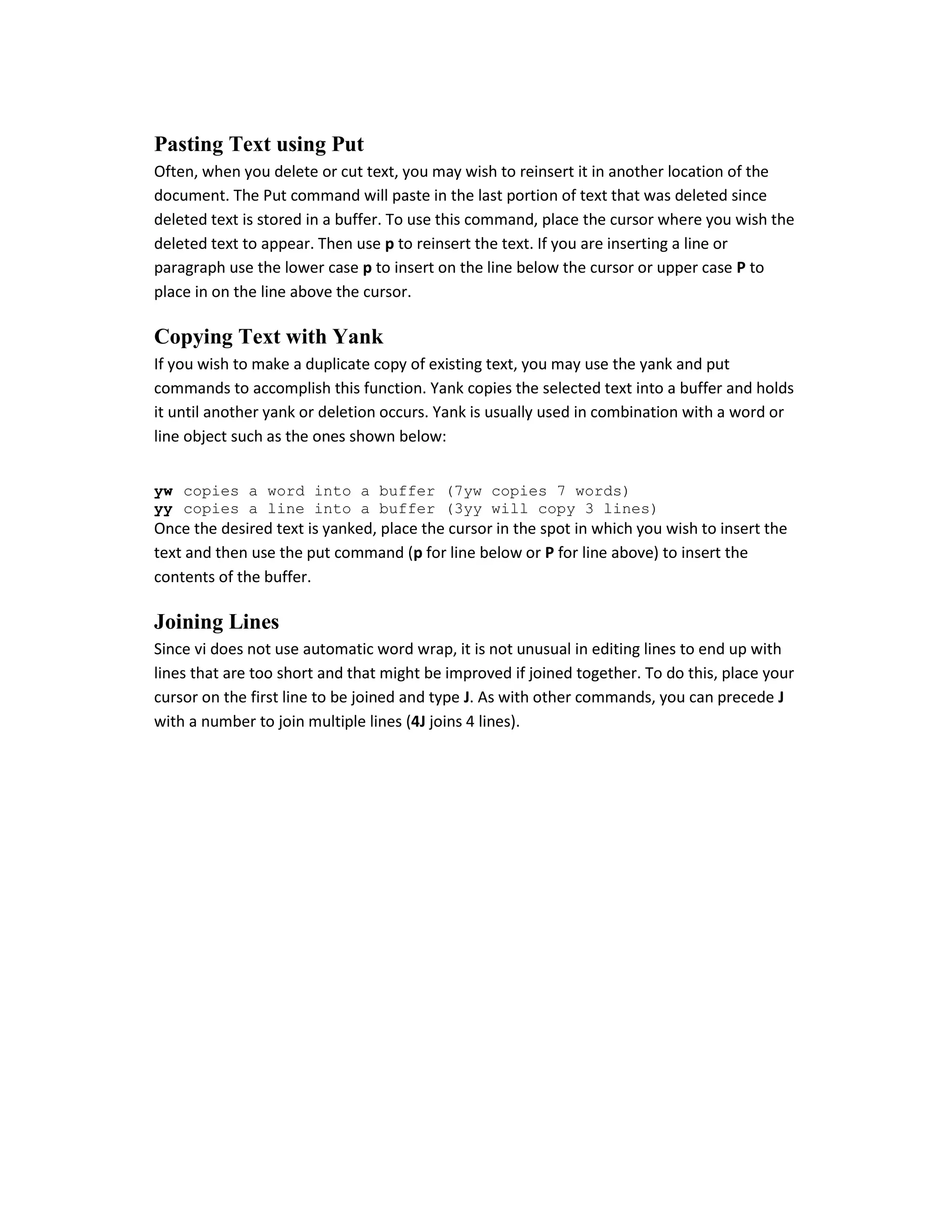 Pasting Text using Put
Often, when you delete or cut text, you may wish to reinsert it in another location of the
document. The Put command will paste in the last portion of text that was deleted since
deleted text is stored in a buffer. To use this command, place the cursor where you wish the
deleted text to appear. Then use p to reinsert the text. If you are inserting a line or
paragraph use the lower case p to insert on the line below the cursor or upper case P to
place in on the line above the cursor.

Copying Text with Yank
If you wish to make a duplicate copy of existing text, you may use the yank and put
commands to accomplish this function. Yank copies the selected text into a buffer and holds
it until another yank or deletion occurs. Yank is usually used in combination with a word or
line object such as the ones shown below:
yw copies a word into a buffer (7yw copies 7 words)
yy copies a line into a buffer (3yy will copy 3 lines)

Once the desired text is yanked, place the cursor in the spot in which you wish to insert the
text and then use the put command (p for line below or P for line above) to insert the
contents of the buffer.

Joining Lines
Since vi does not use automatic word wrap, it is not unusual in editing lines to end up with
lines that are too short and that might be improved if joined together. To do this, place your
cursor on the first line to be joined and type J. As with other commands, you can precede J
with a number to join multiple lines (4J joins 4 lines).

 