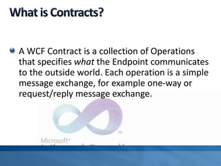 A WCF Contract is a collection of Operations
that specifies what the Endpoint communicates
to the outside world. Each operation is a simple
message exchange, for example one-way or
request/reply message exchange.
 