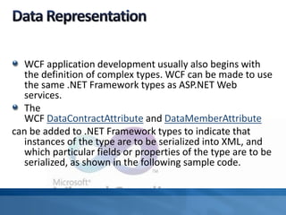 WCF application development usually also begins with
the definition of complex types. WCF can be made to use
the same .NET Framework types as ASP.NET Web
services.
The
WCF DataContractAttribute and DataMemberAttribute
can be added to .NET Framework types to indicate that
instances of the type are to be serialized into XML, and
which particular fields or properties of the type are to be
serialized, as shown in the following sample code.
 