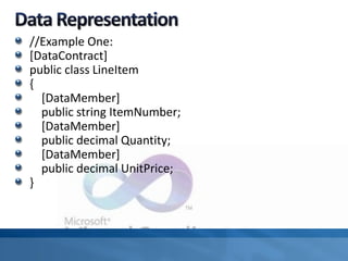 //Example One:
[DataContract]
public class LineItem
{
[DataMember]
public string ItemNumber;
[DataMember]
public decimal Quantity;
[DataMember]
public decimal UnitPrice;
}
 