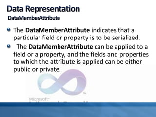 The DataMemberAttribute indicates that a
particular field or property is to be serialized.
The DataMemberAttribute can be applied to a
field or a property, and the fields and properties
to which the attribute is applied can be either
public or private.
 